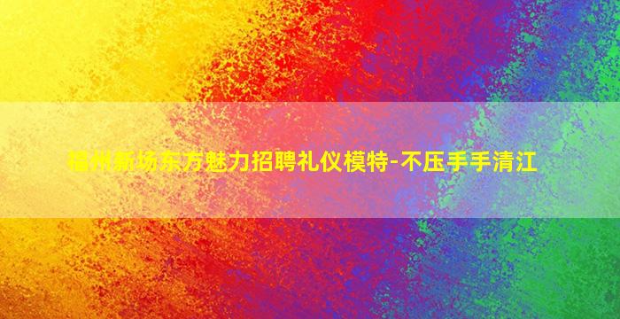 福州新场东方魅力招聘礼仪模特-不压手手清江